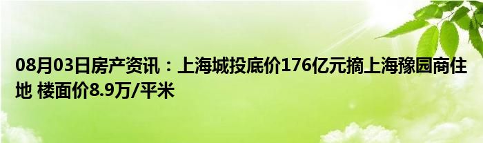 08月03日房产资讯：上海城投底价176亿元摘上海豫园商住地 楼面价8.9万/平米