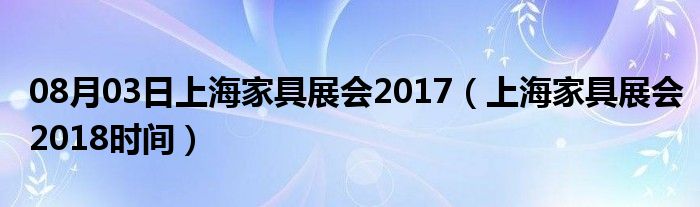 08月03日上海家具展会2017（上海家具展会2018时间）