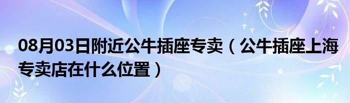 08月03日附近公牛插座专卖（公牛插座上海专卖店在什么位置）