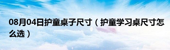 08月04日护童桌子尺寸（护童学习桌尺寸怎么选）