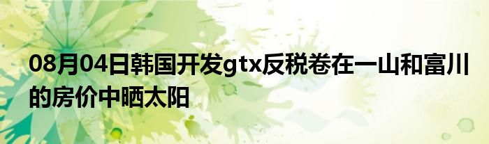 08月04日韩国开发gtx反税卷在一山和富川的房价中晒太阳