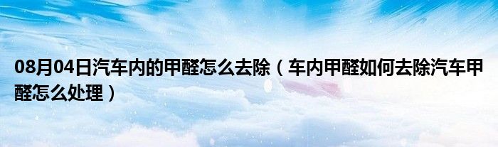 08月04日汽车内的甲醛怎么去除（车内甲醛如何去除汽车甲醛怎么处理）