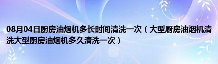 08月04日厨房油烟机多长时间清洗一次（大型厨房油烟机清洗大型厨房油烟机多久清洗一次）