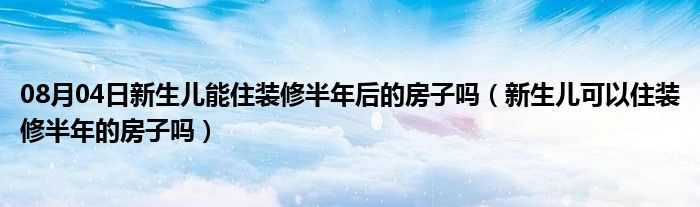 08月04日新生儿能住装修半年后的房子吗（新生儿可以住装修半年的房子吗）