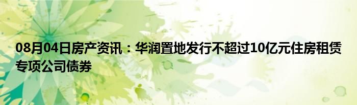 08月04日房产资讯：华润置地发行不超过10亿元住房租赁专项公司债券