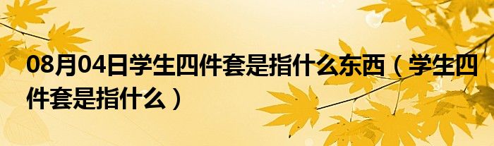 08月04日学生四件套是指什么东西（学生四件套是指什么）