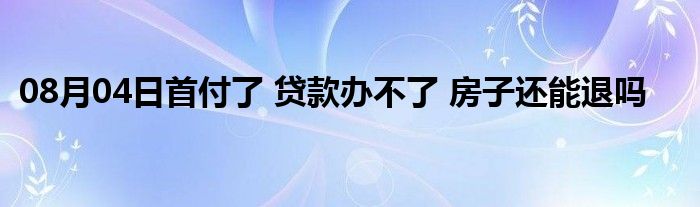 08月04日首付了 贷款办不了 房子还能退吗