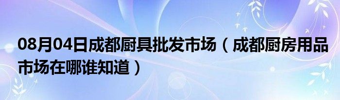 08月04日成都厨具批发市场（成都厨房用品市场在哪谁知道）