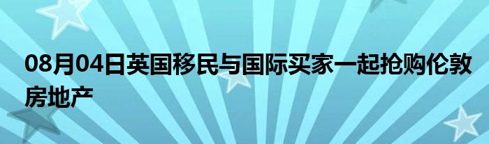 08月04日英国移民与国际买家一起抢购伦敦房地产