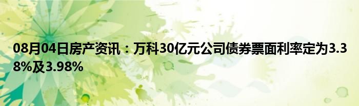 08月04日房产资讯：万科30亿元公司债券票面利率定为3.38%及3.98%