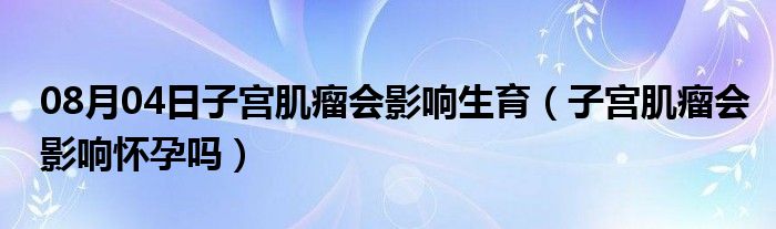 08月04日子宫肌瘤会影响生育（子宫肌瘤会影响怀孕吗）