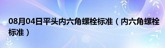 08月04日平头内六角螺栓标准（内六角螺栓标准）