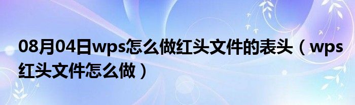 08月04日wps怎么做红头文件的表头（wps红头文件怎么做）