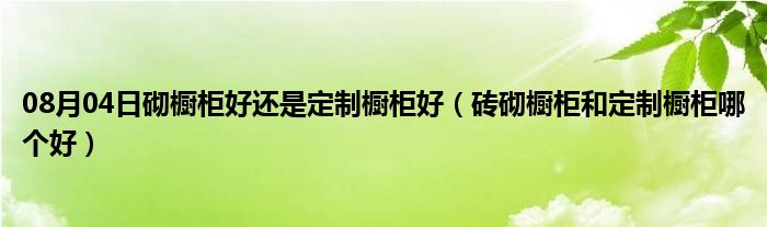 08月04日砌橱柜好还是定制橱柜好（砖砌橱柜和定制橱柜哪个好）