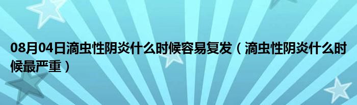 08月04日滴虫性阴炎什么时候容易复发（滴虫性阴炎什么时候最严重）