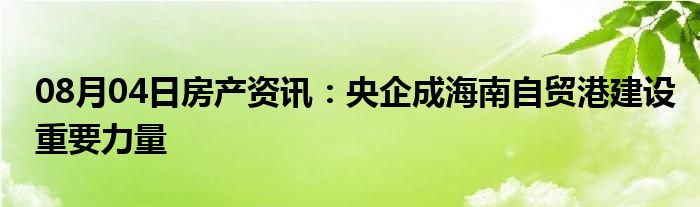 08月04日房产资讯：央企成海南自贸港建设重要力量