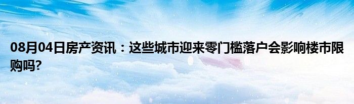 08月04日房产资讯：这些城市迎来零门槛落户会影响楼市限购吗?