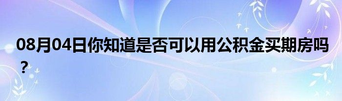 08月04日你知道是否可以用公积金买期房吗？