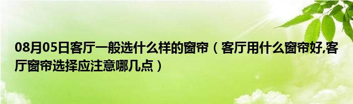 08月05日客厅一般选什么样的窗帘（客厅用什么窗帘好,客厅窗帘选择应注意哪几点）