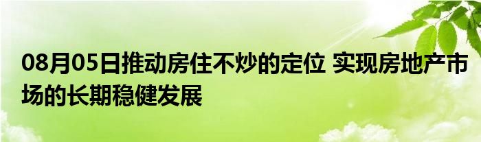 08月05日推动房住不炒的定位 实现房地产市场的长期稳健发展