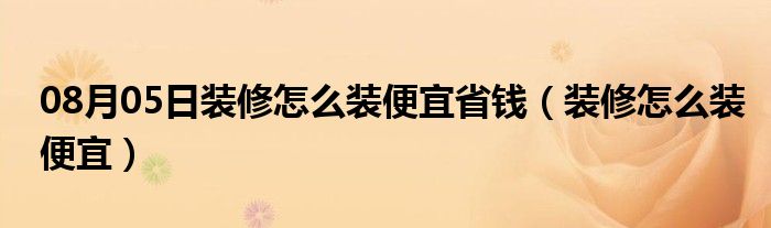 08月05日装修怎么装便宜省钱（装修怎么装便宜）