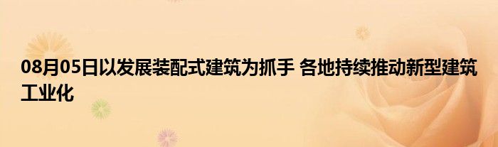 08月05日以发展装配式建筑为抓手 各地持续推动新型建筑工业化