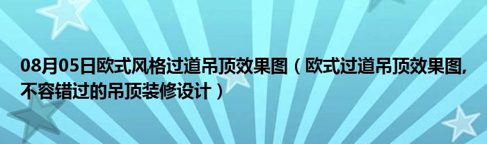 08月05日欧式风格过道吊顶效果图（欧式过道吊顶效果图,不容错过的吊顶装修设计）