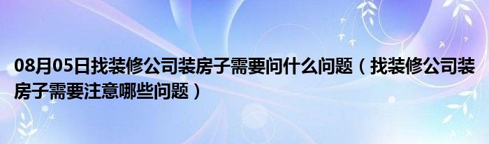 08月05日找装修公司装房子需要问什么问题（找装修公司装房子需要注意哪些问题）