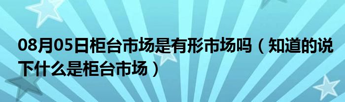 08月05日柜台市场是有形市场吗（知道的说下什么是柜台市场）