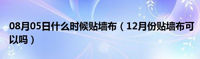 08月05日什么时候贴墙布（12月份贴墙布可以吗）