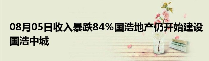 08月05日收入暴跌84％国浩地产仍开始建设国浩中城