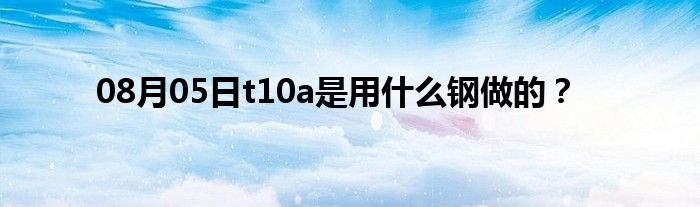 08月05日t10a是用什么钢做的？