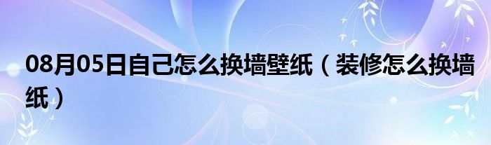 08月05日自己怎么换墙壁纸（装修怎么换墙纸）