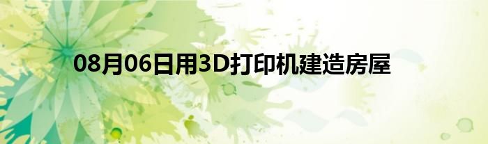 08月06日用3D打印机建造房屋