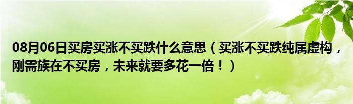 08月06日买房买涨不买跌什么意思（买涨不买跌纯属虚构，刚需族在不买房，未来就要多花一倍！）