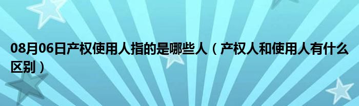 08月06日产权使用人指的是哪些人（产权人和使用人有什么区别）