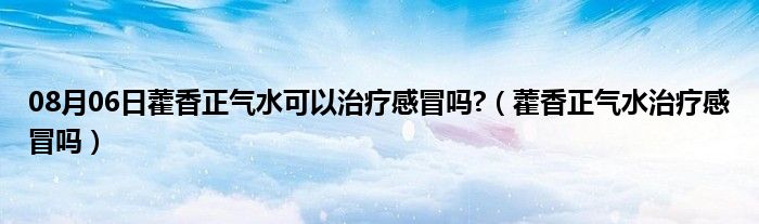 08月06日藿香正气水可以治疗感冒吗?（藿香正气水治疗感冒吗）