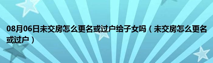 08月06日未交房怎么更名或过户给子女吗（未交房怎么更名或过户）