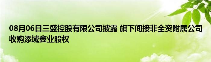 08月06日三盛控股有限公司披露 旗下间接非全资附属公司收购添域鑫业股权