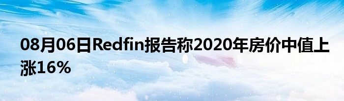 08月06日Redfin报告称2020年房价中值上涨16%