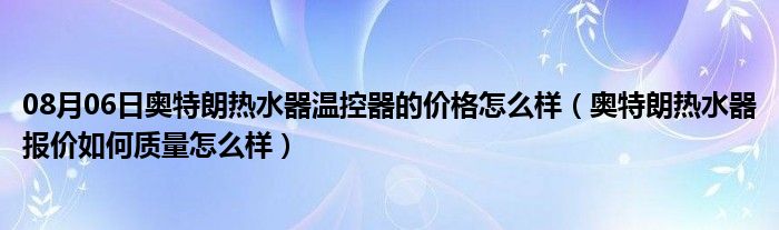 08月06日奥特朗热水器温控器的价格怎么样（奥特朗热水器报价如何质量怎么样）