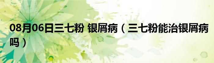 08月06日三七粉 银屑病（三七粉能治银屑病吗）