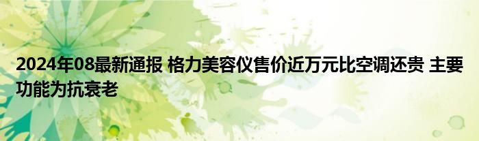 2024年08最新通报 格力美容仪售价近万元比空调还贵 主要功能为抗衰老