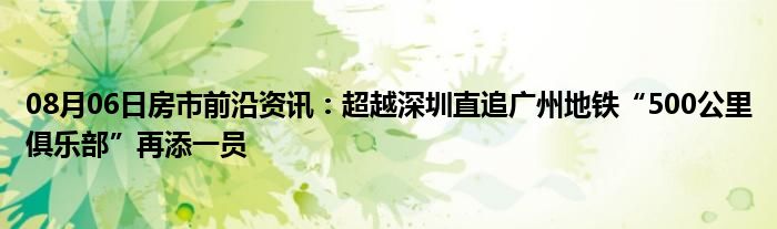 08月06日房市前沿资讯：超越深圳直追广州地铁“500公里俱乐部”再添一员