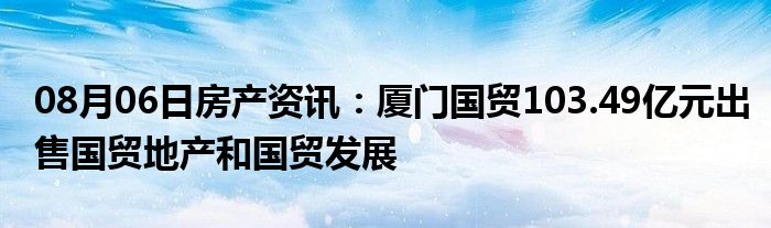 08月06日房产资讯：厦门国贸103.49亿元出售国贸地产和国贸发展