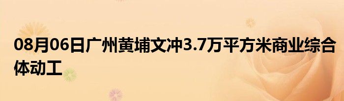 08月06日广州黄埔文冲3.7万平方米商业综合体动工