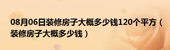 08月06日装修房子大概多少钱120个平方（装修房子大概多少钱）