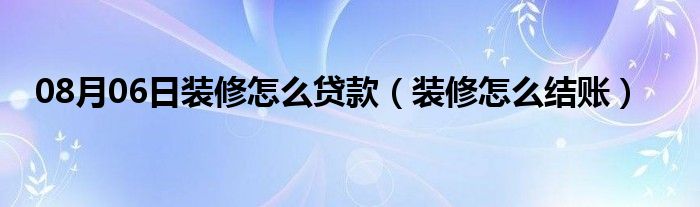 08月06日装修怎么贷款（装修怎么结账）