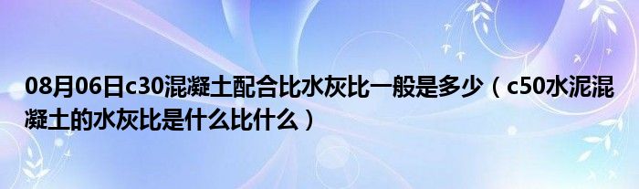 08月06日c30混凝土配合比水灰比一般是多少（c50水泥混凝土的水灰比是什么比什么）