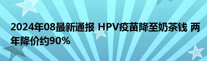 2024年08最新通报 HPV疫苗降至奶茶钱 两年降价约90%